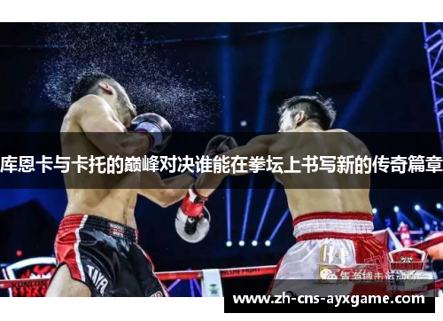 库恩卡与卡托的巅峰对决谁能在拳坛上书写新的传奇篇章