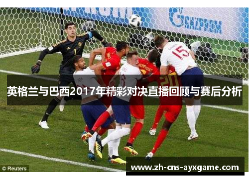 英格兰与巴西2017年精彩对决直播回顾与赛后分析